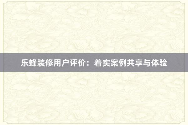 乐蜂装修用户评价：着实案例共享与体验