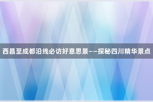 西昌至成都沿线必访好意思景——探秘四川精华景点